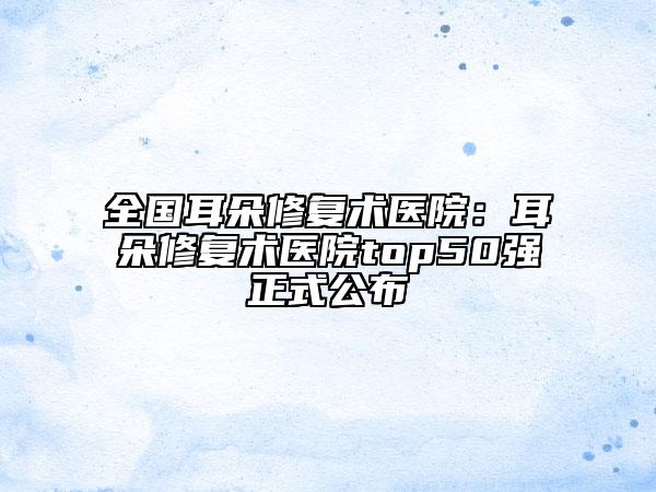 全國(guó)耳朵修復(fù)術(shù)醫(yī)院:耳朵修復(fù)術(shù)醫(yī)院top50強(qiáng)正式公布