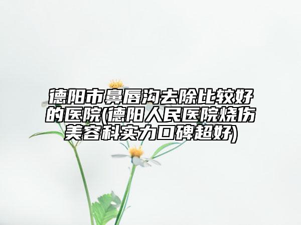 德陽市鼻唇溝去除比較好的醫(yī)院(德陽人民醫(yī)院燒傷美容科實力口碑超好)