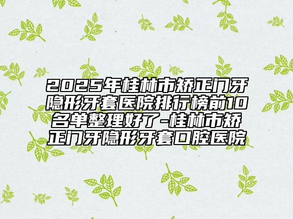 2025年桂林市矯正門牙隱形牙套醫(yī)院排行榜前10名單整理好了-桂林市矯正門牙隱形牙套口腔醫(yī)院