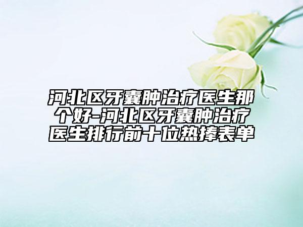 河北區(qū)牙囊腫治療醫(yī)生那個好-河北區(qū)牙囊腫治療醫(yī)生排行前十位熱捧表單