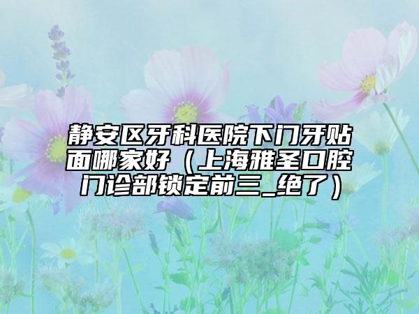 靜安區(qū)牙科醫(yī)院下門牙貼面哪家好（上海雅圣口腔門診部鎖定前三_絕了）