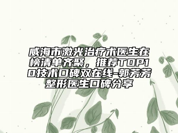 威海市激光治療術(shù)醫(yī)生在榜清單齊聚，推薦TOP10技術(shù)口碑雙在線-郭芳芳整形醫(yī)生口碑分享