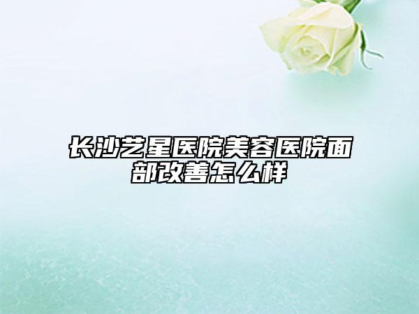 長沙藝星醫(yī)院美容醫(yī)院面部改善怎么樣