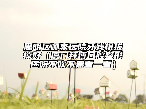 思明區(qū)哪家醫(yī)院牙殘根拔掉好(廈門拜博口腔整形醫(yī)院不吹不黑看一看)