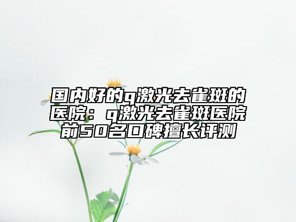 國內(nèi)好的q激光去雀斑的醫(yī)院：q激光去雀斑醫(yī)院前50名口碑擅長評測
