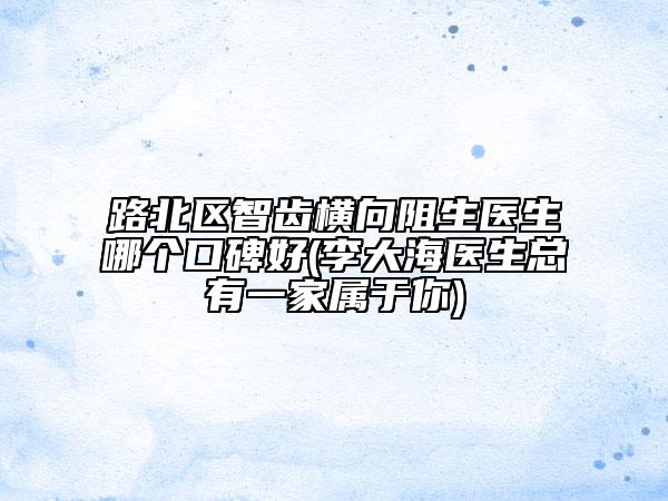 路北區(qū)智齒橫向阻生醫(yī)生哪個(gè)口碑好(李大海醫(yī)生總有一家屬于你)