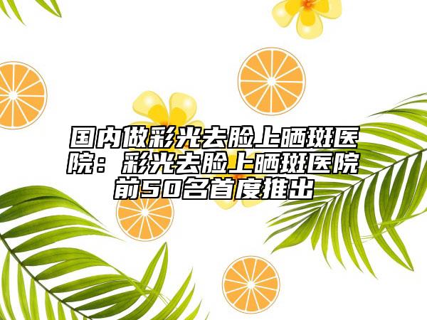 國(guó)內(nèi)做彩光去臉上曬斑醫(yī)院：彩光去臉上曬斑醫(yī)院前50名首度推出
