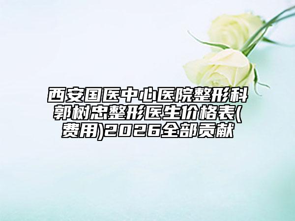 西安國醫(yī)中心醫(yī)院整形科郭樹忠整形醫(yī)生價格表(費用)2026全部貢獻