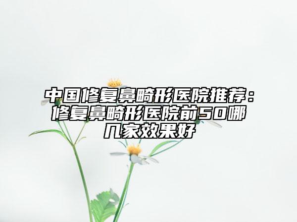 中國修復(fù)鼻畸形醫(yī)院推薦：修復(fù)鼻畸形醫(yī)院前50哪幾家效果好
