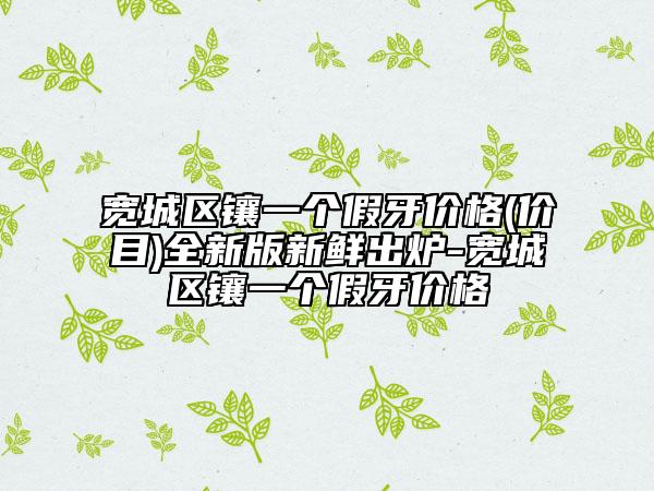 寬城區(qū)鑲一個(gè)假牙價(jià)格(價(jià)目)全新版新鮮出爐-寬城區(qū)鑲一個(gè)假牙價(jià)格