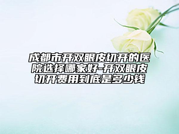 成都市開雙眼皮切開的醫(yī)院選擇哪家好-開雙眼皮切開費(fèi)用到底是多少錢