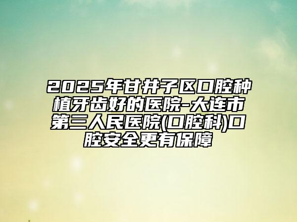 2025年甘井子區(qū)口腔種植牙齒好的醫(yī)院-大連市第三人民醫(yī)院(口腔科)口腔安全更有保障