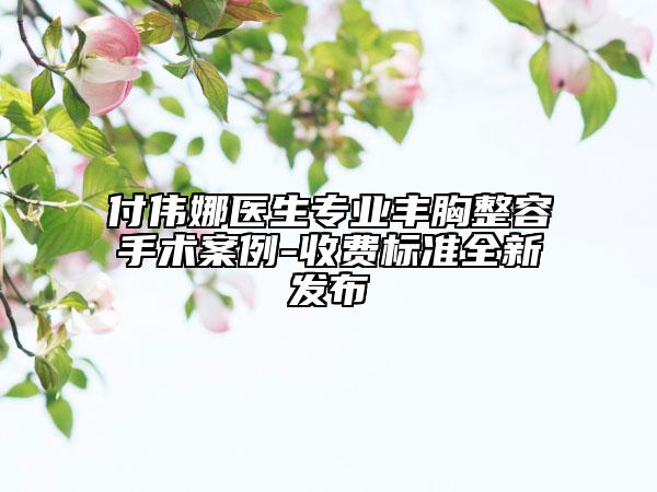 付偉娜醫(yī)生專業(yè)豐胸整容手術(shù)案例-收費標準全新發(fā)布