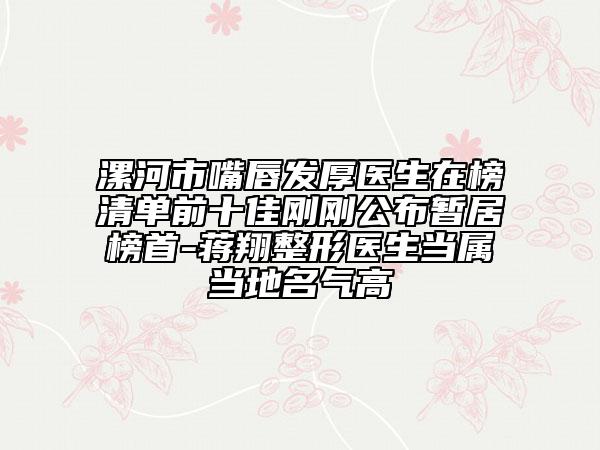 漯河市嘴唇發(fā)厚醫(yī)生在榜清單前十佳剛剛公布暫居榜首-蔣翔整形醫(yī)生當(dāng)屬當(dāng)?shù)孛麣飧? data-alt=