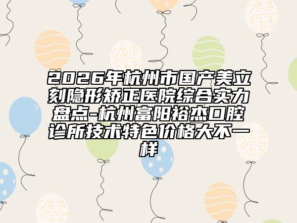 2026年杭州市國產(chǎn)美立刻隱形矯正醫(yī)院綜合實力盤點-杭州富陽裕杰口腔診所技術(shù)特色價格大不一樣