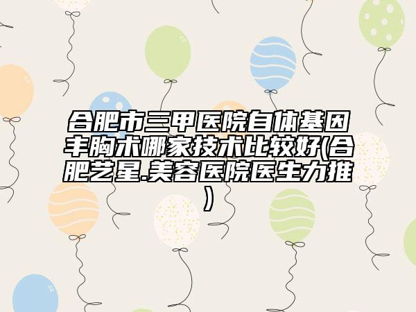 合肥市三甲醫(yī)院自體基因豐胸術哪家技術比較好(合肥藝星.美容醫(yī)院醫(yī)生力推)