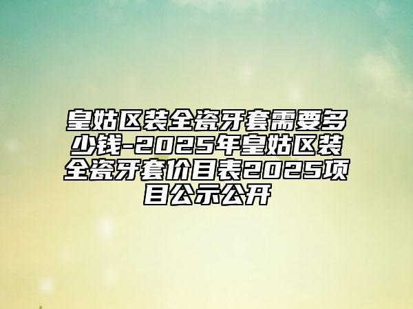 皇姑區(qū)裝全瓷牙套需要多少錢-2025年皇姑區(qū)裝全瓷牙套價(jià)目表2025項(xiàng)目公示公開