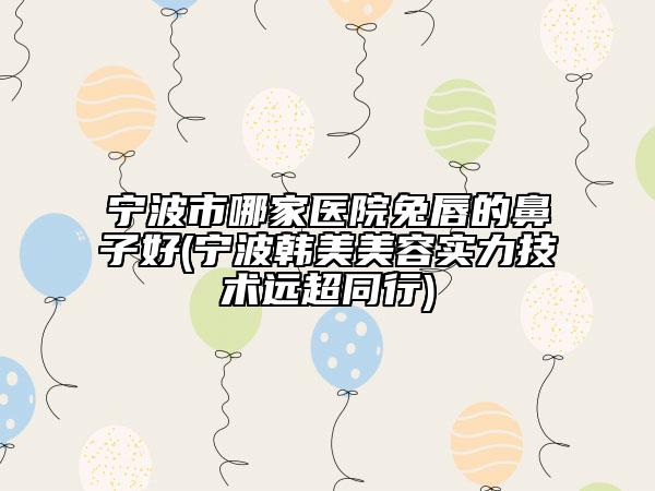 寧波市哪家醫(yī)院兔唇的鼻子好(寧波韓美美容實(shí)力技術(shù)遠(yuǎn)超同行)