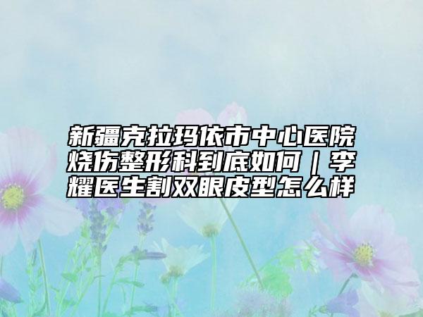 新疆克拉瑪依市中心醫(yī)院燒傷整形科到底如何|李耀醫(yī)生割雙眼皮型怎么樣