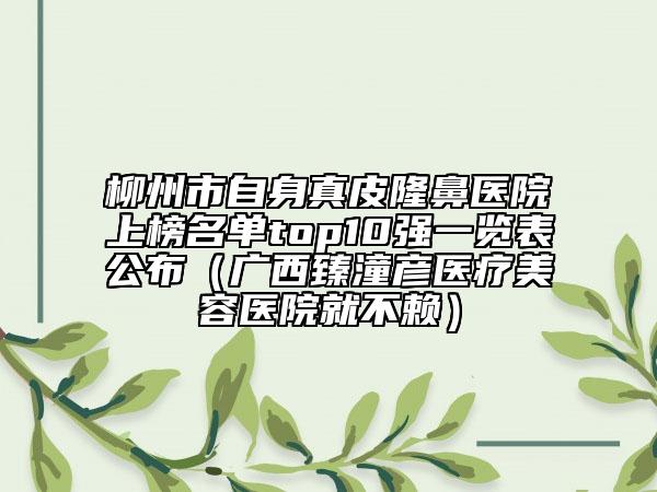 柳州市自身真皮隆鼻醫(yī)院上榜名單top10強(qiáng)一覽表公布（廣西臻潼彥醫(yī)療美容醫(yī)院就不賴）