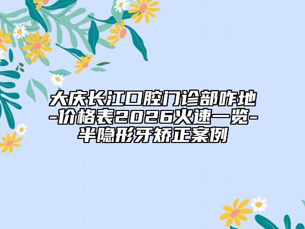 大慶長江口腔門診部咋地-價(jià)格表2026火速一覽-半隱形牙矯正案例