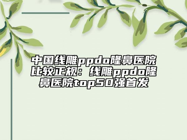 中國線雕ppdo隆鼻醫(yī)院比較正規(guī)：線雕ppdo隆鼻醫(yī)院top50強首發(fā)