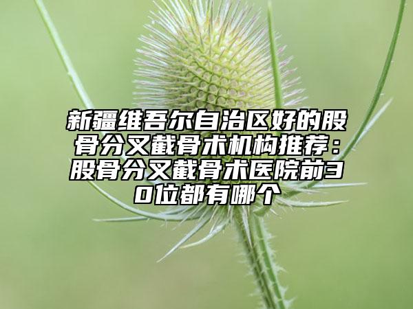 新疆維吾爾自治區(qū)好的股骨分叉截骨術(shù)機(jī)構(gòu)推薦：股骨分叉截骨術(shù)醫(yī)院前30位都有哪個(gè)