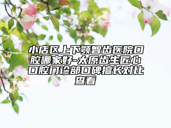 小店區(qū)上下顎智齒醫(yī)院口腔哪家好-太原齒生匠心口腔門診部口碑擅長對比查看