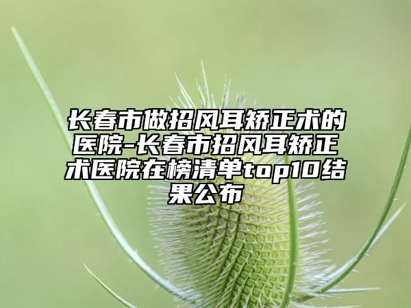 長(zhǎng)春市做招風(fēng)耳矯正術(shù)的醫(yī)院-長(zhǎng)春市招風(fēng)耳矯正術(shù)醫(yī)院在榜清單top10結(jié)果公布