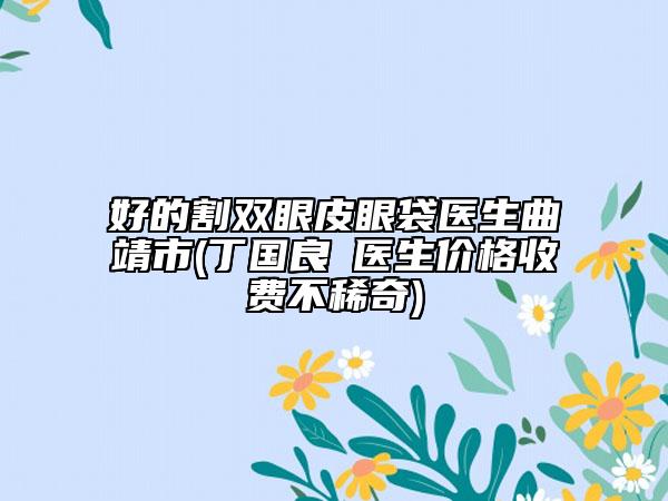 好的割雙眼皮眼袋醫(yī)生曲靖市(丁國(guó)良?醫(yī)生價(jià)格收費(fèi)不稀奇)