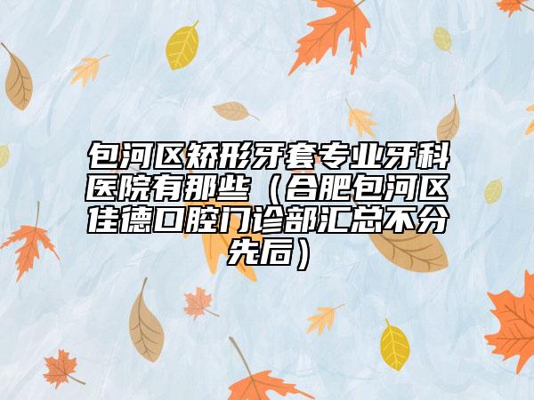 包河區(qū)矯形牙套專業(yè)牙科醫(yī)院有那些（合肥包河區(qū)佳德口腔門診部匯總不分先后）