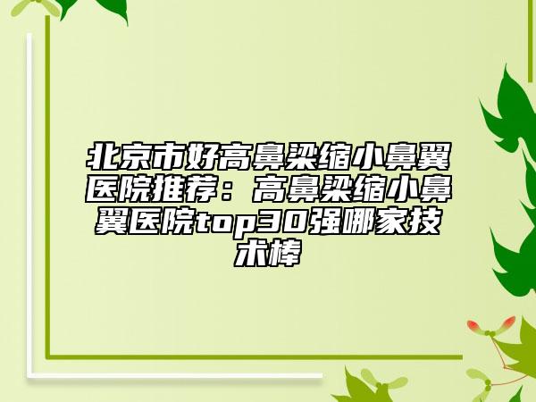 北京市好高鼻梁縮小鼻翼醫(yī)院推薦:高鼻梁縮小鼻翼醫(yī)院top30強哪家技術棒