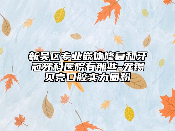 新吳區(qū)專業(yè)嵌體修復(fù)和牙冠牙科醫(yī)院有那些-無錫貝殼口腔實(shí)力圈粉