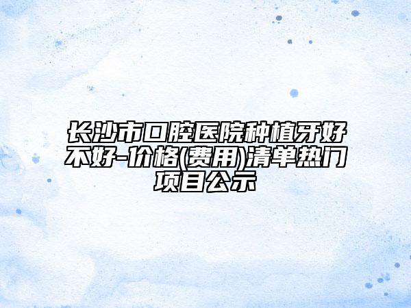 長沙市口腔醫(yī)院種植牙好不好-價格(費用)清單熱門項目公示