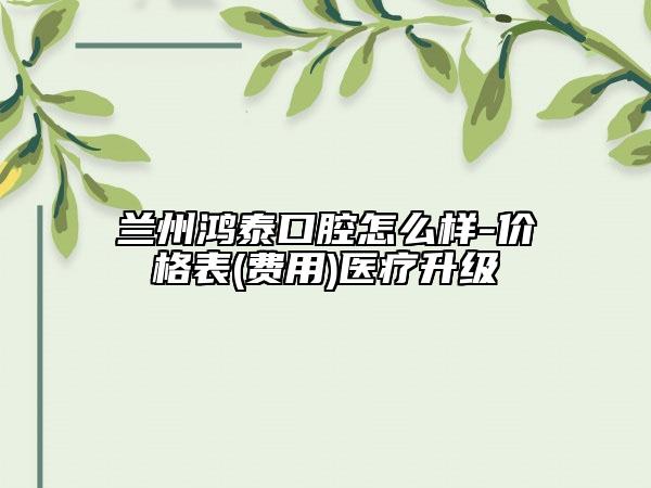 蘭州鴻泰口腔怎么樣-價格表(費(fèi)用)醫(yī)療升級