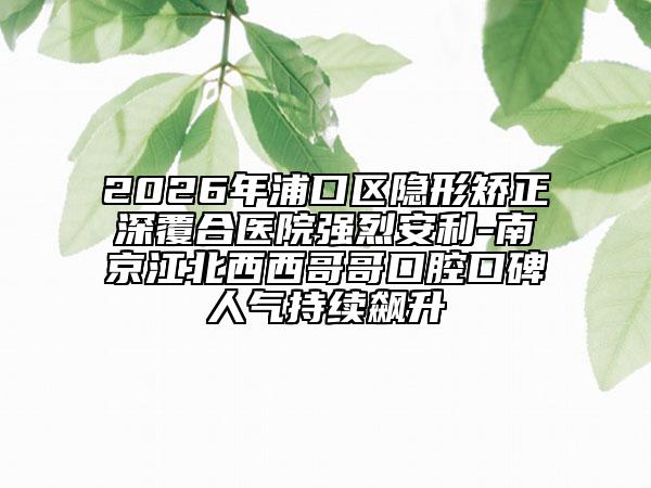 2026年浦口區(qū)隱形矯正深覆合醫(yī)院強(qiáng)烈安利-南京江北西西哥哥口腔口碑人氣持續(xù)飆升