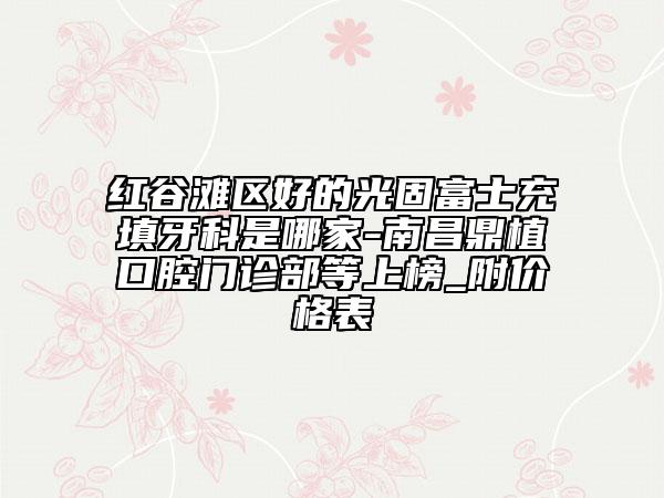 紅谷灘區(qū)好的光固富士充填牙科是哪家-南昌鼎植口腔門診部等上榜_附價格表