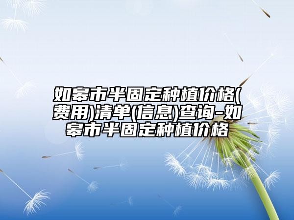 如皋市半固定種植價(jià)格(費(fèi)用)清單(信息)查詢-如皋市半固定種植價(jià)格