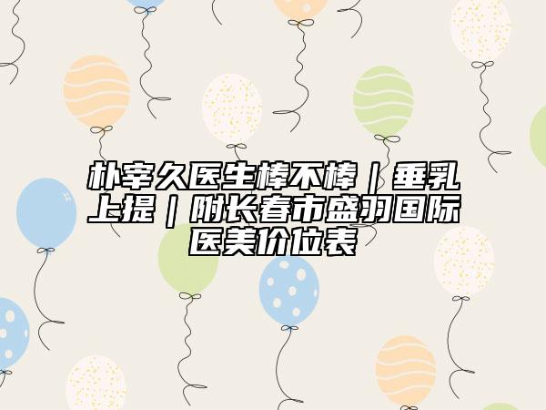 樸宰久醫(yī)生棒不棒｜垂乳上提｜附長春市盛羽國際醫(yī)美價位表