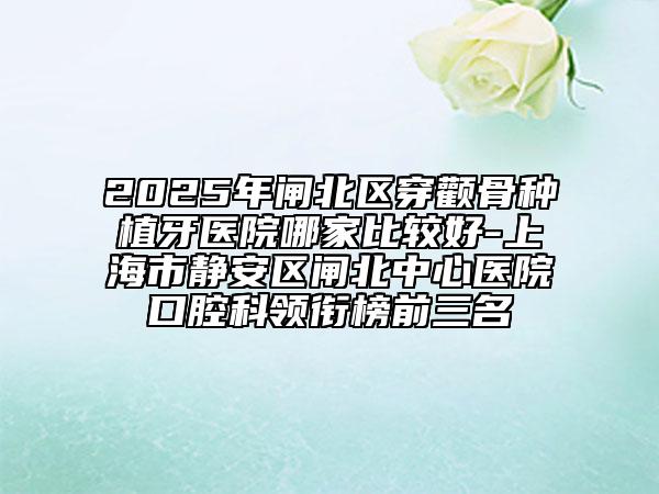 2025年閘北區(qū)穿顴骨種植牙醫(yī)院哪家比較好-上海市靜安區(qū)閘北中心醫(yī)院口腔科領(lǐng)銜榜前三名