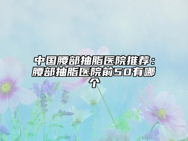 中國腰部抽脂醫(yī)院推薦:腰部抽脂醫(yī)院前50有哪個