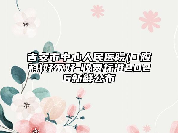 吉安市中心人民醫(yī)院(口腔科)好不好-收費標(biāo)準2026新鮮公布