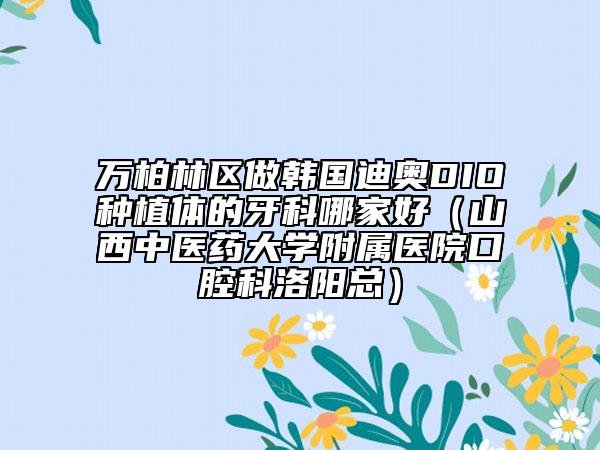 萬柏林區(qū)做韓國迪奧DIO種植體的牙科哪家好(山西中醫(yī)藥大學附屬醫(yī)院口腔科洛陽總)