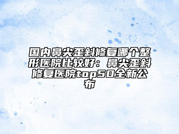國(guó)內(nèi)鼻尖歪斜修復(fù)哪個(gè)整形醫(yī)院比較好：鼻尖歪斜修復(fù)醫(yī)院top50全新公布