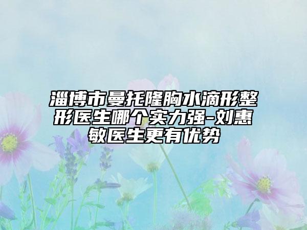 淄博市曼托隆胸水滴形整形醫(yī)生哪個(gè)實(shí)力強(qiáng)-劉惠敏醫(yī)生更有優(yōu)勢(shì)