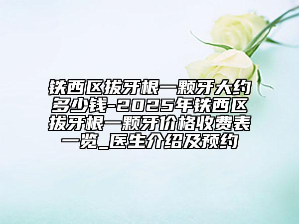 鐵西區(qū)拔牙根一顆牙大約多少錢-2025年鐵西區(qū)拔牙根一顆牙價格收費表一覽_醫(yī)生介紹及預約