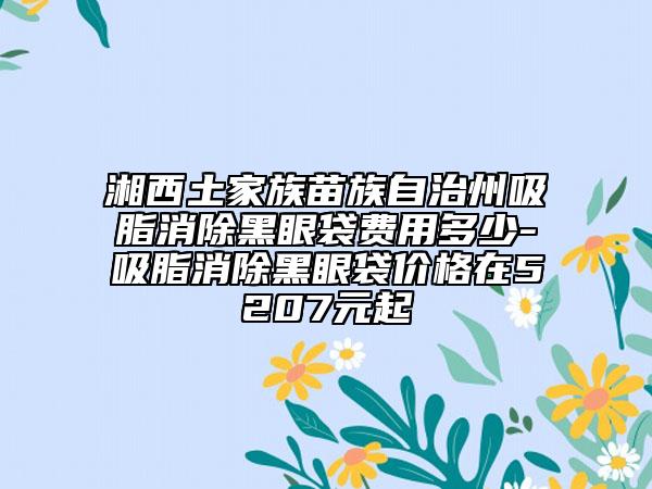 湘西土家族苗族自治州吸脂消除黑眼袋費(fèi)用多少-吸脂消除黑眼袋價(jià)格在5207元起