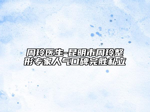 周玲醫(yī)生-昆明市周玲整形專家人氣口碑完勝私立