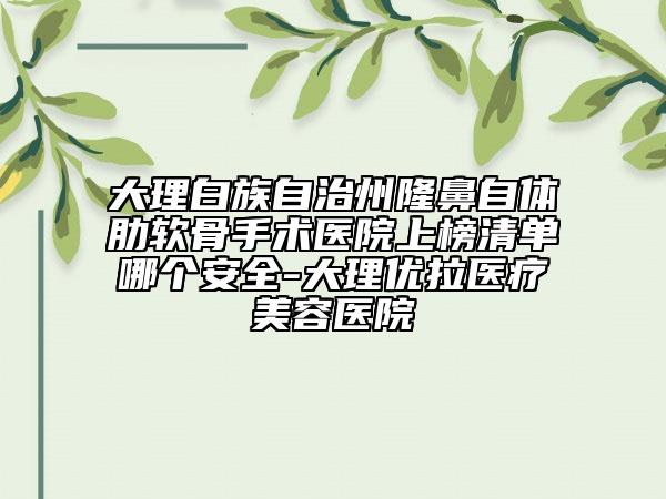 大理白族自治州隆鼻自體肋軟骨手術醫(yī)院上榜清單哪個安全-大理優(yōu)拉醫(yī)療美容醫(yī)院