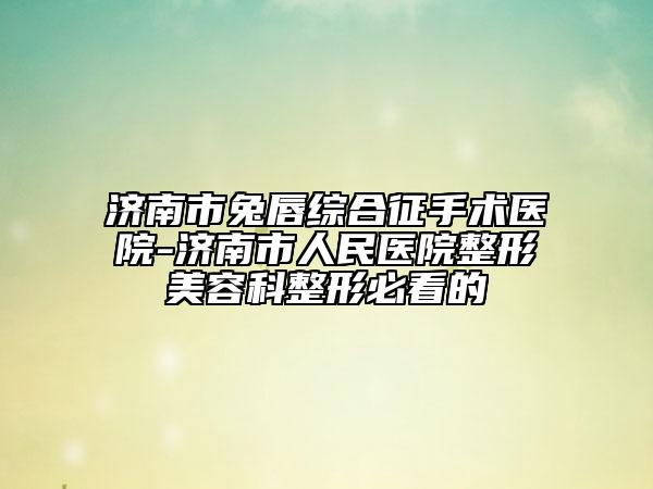 濟南市兔唇綜合征手術(shù)醫(yī)院-濟南市人民醫(yī)院整形美容科整形必看的